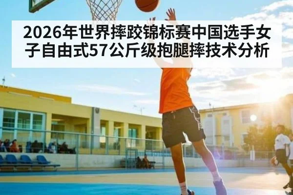 2026年世界摔跤锦标赛中国选手女子自由式57公斤级抱腿摔技术分析（kaiyun）