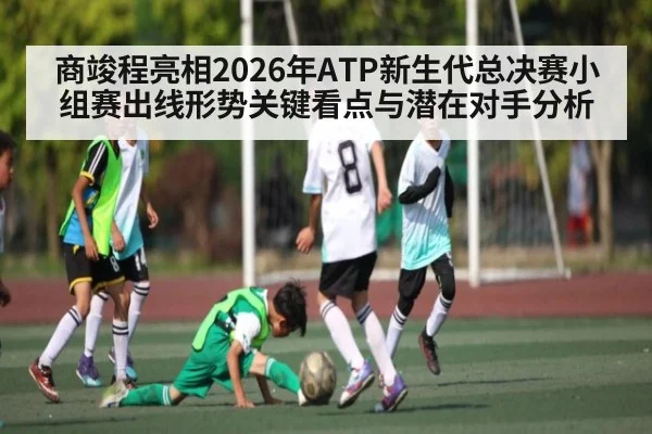 商竣程亮相2026年ATP新生代总决赛小组赛出线形势关键看点与潜在对手分析（kaiyun）