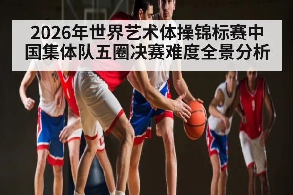 2026年世界艺术体操锦标赛中国集体队五圈决赛难度全景分析（kaiyun）