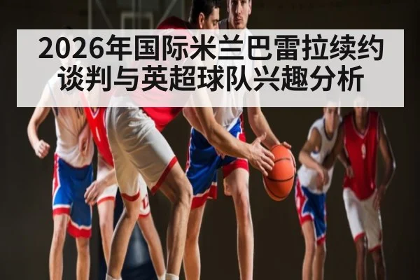 2026年国际米兰巴雷拉续约谈判与英超球队兴趣分析（kaiyun）