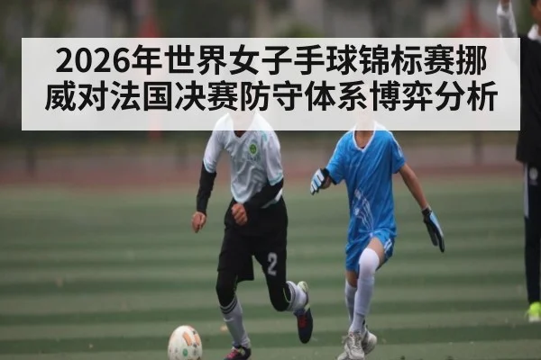 2026年世界女子手球锦标赛挪威对法国决赛防守体系博弈分析（kaiyun）