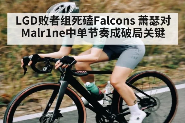 LGD败者组死磕Falcons 萧瑟对Malr1ne中单节奏成破局关键（kaiyun）