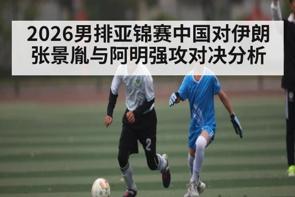 2026男排亚锦赛中国对伊朗 张景胤与阿明强攻对决分析
