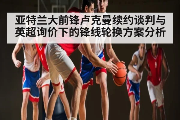 亚特兰大前锋卢克曼续约谈判与英超询价下的锋线轮换方案分析（kaiyun）